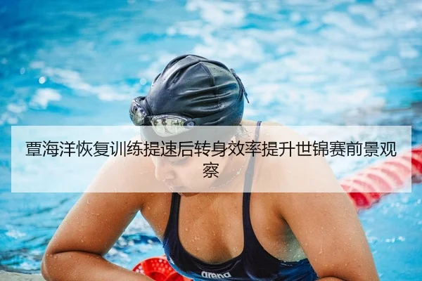 覃海洋恢复训练提速后转身效率提升世锦赛前景观察