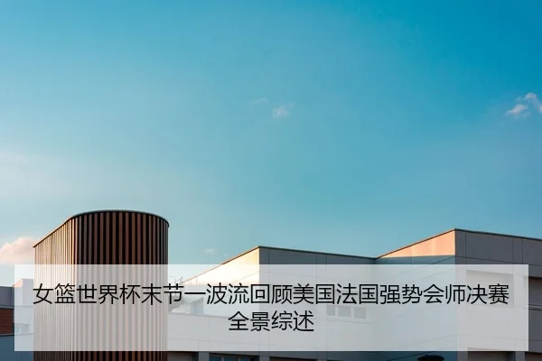 女篮世界杯末节一波流回顾美国法国强势会师决赛全景综述